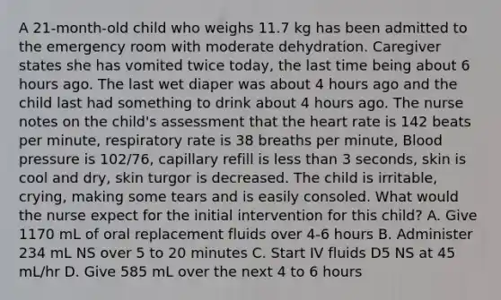 A 21-month-old child who weighs 11.7 kg has been admitted to the emergency room with moderate dehydration. Caregiver states she has vomited twice today, the last time being about 6 hours ago. The last wet diaper was about 4 hours ago and the child last had something to drink about 4 hours ago. The nurse notes on the child's assessment that the heart rate is 142 beats per minute, respiratory rate is 38 breaths per minute, Blood pressure is 102/76, capillary refill is less than 3 seconds, skin is cool and dry, skin turgor is decreased. The child is irritable, crying, making some tears and is easily consoled. What would the nurse expect for the initial intervention for this child? A. Give 1170 mL of oral replacement fluids over 4-6 hours B. Administer 234 mL NS over 5 to 20 minutes C. Start IV fluids D5 NS at 45 mL/hr D. Give 585 mL over the next 4 to 6 hours