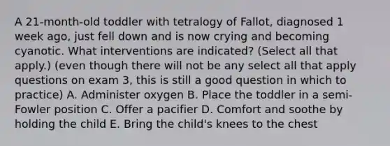 A 21-month-old toddler with tetralogy of Fallot, diagnosed 1 week ago, just fell down and is now crying and becoming cyanotic. What interventions are indicated? (Select all that apply.) (even though there will not be any select all that apply questions on exam 3, this is still a good question in which to practice) A. Administer oxygen B. Place the toddler in a semi-Fowler position C. Offer a pacifier D. Comfort and soothe by holding the child E. Bring the child's knees to the chest