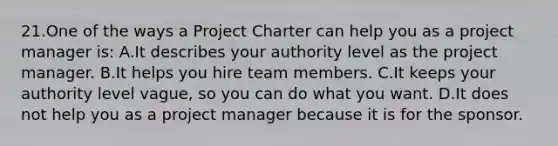 21.One of the ways a Project Charter can help you as a project manager is: A.It describes your authority level as the project manager. B.It helps you hire team members. C.It keeps your authority level vague, so you can do what you want. D.It does not help you as a project manager because it is for the sponsor.