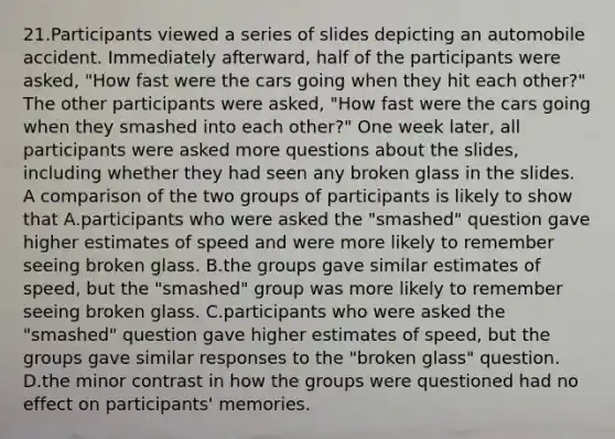 21.Participants viewed a series of slides depicting an automobile accident. Immediately afterward, half of the participants were asked, "How fast were the cars going when they hit each other?" The other participants were asked, "How fast were the cars going when they smashed into each other?" One week later, all participants were asked more questions about the slides, including whether they had seen any broken glass in the slides. A comparison of the two groups of participants is likely to show that A.participants who were asked the "smashed" question gave higher estimates of speed and were more likely to remember seeing broken glass. B.the groups gave similar estimates of speed, but the "smashed" group was more likely to remember seeing broken glass. C.participants who were asked the "smashed" question gave higher estimates of speed, but the groups gave similar responses to the "broken glass" question. D.the minor contrast in how the groups were questioned had no effect on participants' memories.