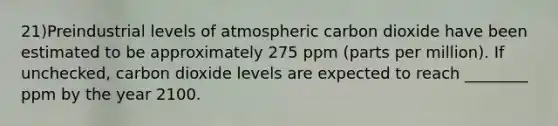 21)Preindustrial levels of atmospheric carbon dioxide have been estimated to be approximately 275 ppm (parts per million). If unchecked, carbon dioxide levels are expected to reach ________ ppm by the year 2100.