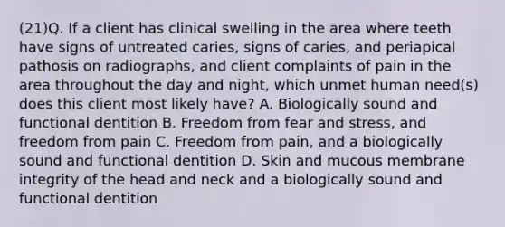 (21)Q. If a client has clinical swelling in the area where teeth have signs of untreated caries, signs of caries, and periapical pathosis on radiographs, and client complaints of pain in the area throughout the day and night, which unmet human need(s) does this client most likely have? A. Biologically sound and functional dentition B. Freedom from fear and stress, and freedom from pain C. Freedom from pain, and a biologically sound and functional dentition D. Skin and mucous membrane integrity of the head and neck and a biologically sound and functional dentition