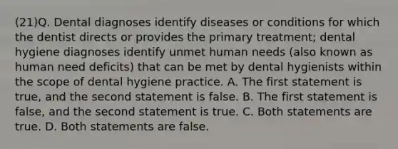 (21)Q. Dental diagnoses identify diseases or conditions for which the dentist directs or provides the primary treatment; dental hygiene diagnoses identify unmet human needs (also known as human need deficits) that can be met by dental hygienists within the scope of dental hygiene practice. A. The first statement is true, and the second statement is false. B. The first statement is false, and the second statement is true. C. Both statements are true. D. Both statements are false.