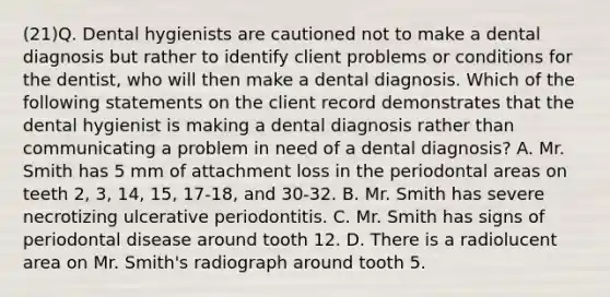 (21)Q. Dental hygienists are cautioned not to make a dental diagnosis but rather to identify client problems or conditions for the dentist, who will then make a dental diagnosis. Which of the following statements on the client record demonstrates that the dental hygienist is making a dental diagnosis rather than communicating a problem in need of a dental diagnosis? A. Mr. Smith has 5 mm of attachment loss in the periodontal areas on teeth 2, 3, 14, 15, 17-18, and 30-32. B. Mr. Smith has severe necrotizing ulcerative periodontitis. C. Mr. Smith has signs of periodontal disease around tooth 12. D. There is a radiolucent area on Mr. Smith's radiograph around tooth 5.