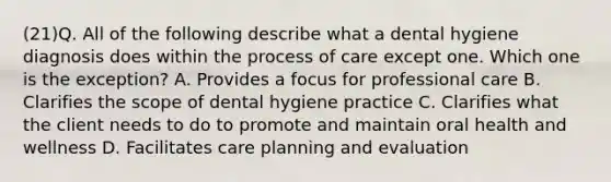 (21)Q. All of the following describe what a dental hygiene diagnosis does within the process of care except one. Which one is the exception? A. Provides a focus for professional care B. Clarifies the scope of dental hygiene practice C. Clarifies what the client needs to do to promote and maintain oral health and wellness D. Facilitates care planning and evaluation