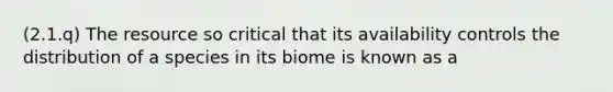 (2.1.q) The resource so critical that its availability controls the distribution of a species in its biome is known as a