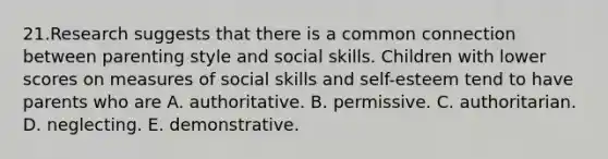 21.Research suggests that there is a common connection between parenting style and social skills. Children with lower scores on measures of social skills and self-esteem tend to have parents who are A. authoritative. B. permissive. C. authoritarian. D. neglecting. E. demonstrative.