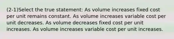 (2-1)Select the true statement: As volume increases fixed cost per unit remains constant. As volume increases variable cost per unit decreases. As volume decreases fixed cost per unit increases. As volume increases variable cost per unit increases.