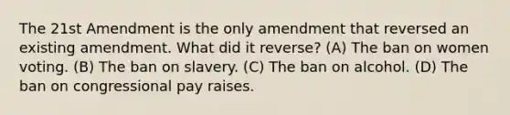 The 21st Amendment is the only amendment that reversed an existing amendment. What did it reverse? (A) The ban on women voting. (B) The ban on slavery. (C) The ban on alcohol. (D) The ban on congressional pay raises.