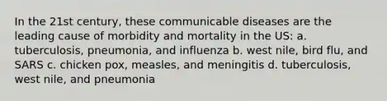 In the 21st century, these communicable diseases are the leading cause of morbidity and mortality in the US: a. tuberculosis, pneumonia, and influenza b. west nile, bird flu, and SARS c. chicken pox, measles, and meningitis d. tuberculosis, west nile, and pneumonia