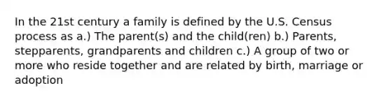 In the 21st century a family is defined by the U.S. Census process as a.) The parent(s) and the child(ren) b.) Parents, stepparents, grandparents and children c.) A group of two or more who reside together and are related by birth, marriage or adoption