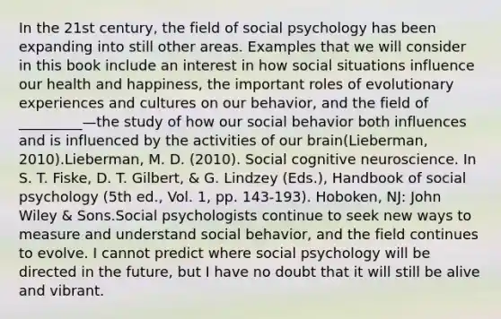 In the 21st century, the field of social psychology has been expanding into still other areas. Examples that we will consider in this book include an interest in how social situations influence our health and happiness, the important roles of evolutionary experiences and cultures on our behavior, and the field of _________—the study of how our social behavior both influences and is influenced by the activities of our brain(Lieberman, 2010).Lieberman, M. D. (2010). Social cognitive neuroscience. In S. T. Fiske, D. T. Gilbert, & G. Lindzey (Eds.), Handbook of social psychology (5th ed., Vol. 1, pp. 143-193). Hoboken, NJ: John Wiley & Sons.Social psychologists continue to seek new ways to measure and understand social behavior, and the field continues to evolve. I cannot predict where social psychology will be directed in the future, but I have no doubt that it will still be alive and vibrant.