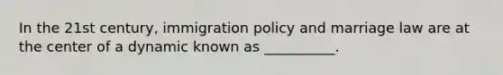 In the 21st century, immigration policy and marriage law are at the center of a dynamic known as __________.