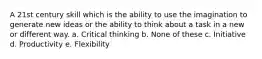 A 21st century skill which is the ability to use the imagination to generate new ideas or the ability to think about a task in a new or different way. a. Critical thinking b. None of these c. Initiative d. Productivity e. Flexibility