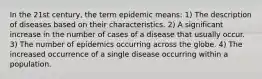 In the 21st century, the term epidemic means: 1) The description of diseases based on their characteristics. 2) A significant increase in the number of cases of a disease that usually occur. 3) The number of epidemics occurring across the globe. 4) The increased occurrence of a single disease occurring within a population.