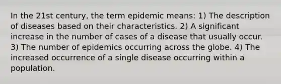 In the 21st century, the term epidemic means: 1) The description of diseases based on their characteristics. 2) A significant increase in the number of cases of a disease that usually occur. 3) The number of epidemics occurring across the globe. 4) The increased occurrence of a single disease occurring within a population.