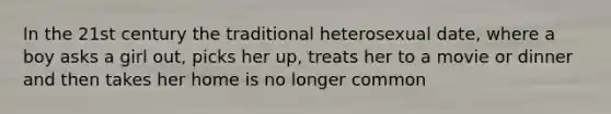 In the 21st century the traditional heterosexual date, where a boy asks a girl out, picks her up, treats her to a movie or dinner and then takes her home is no longer common