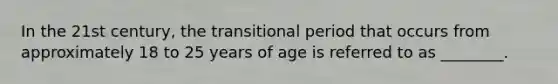 In the 21st century, the transitional period that occurs from approximately 18 to 25 years of age is referred to as ________.