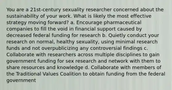 You are a 21st-century sexuality researcher concerned about the sustainability of your work. What is likely the most effective strategy moving forward? a. Encourage pharmaceutical companies to fill the void in financial support caused by decreased federal funding for research b. Quietly conduct your research on normal, healthy sexuality, using minimal research funds and not overpublicizing any controversial findings c. Collaborate with researchers across multiple disciplines to gain government funding for sex research and network with them to share resources and knowledge d. Collaborate with members of the Traditional Values Coalition to obtain funding from the federal government