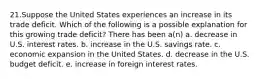 21.Suppose the United States experiences an increase in its trade deficit. Which of the following is a possible explanation for this growing trade deficit? There has been a(n) a. decrease in U.S. interest rates. b. increase in the U.S. savings rate. c. economic expansion in the United States. d. decrease in the U.S. budget deficit. e. increase in foreign interest rates.