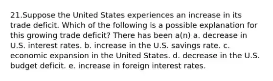 21.Suppose the United States experiences an increase in its trade deficit. Which of the following is a possible explanation for this growing trade deficit? There has been a(n) a. decrease in U.S. interest rates. b. increase in the U.S. savings rate. c. economic expansion in the United States. d. decrease in the U.S. budget deficit. e. increase in foreign interest rates.