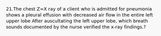 21.The chest Z=X ray of a client who is admitted for pneumonia shows a pleural effusion with decreased air flow in the entire left upper lobe After auscultating the left upper lobe, which breath sounds documented by the nurse verified the x-ray findings.?