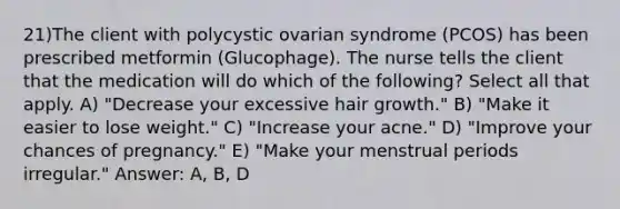 21)The client with polycystic ovarian syndrome (PCOS) has been prescribed metformin (Glucophage). The nurse tells the client that the medication will do which of the following? Select all that apply. A) "Decrease your excessive hair growth." B) "Make it easier to lose weight." C) "Increase your acne." D) "Improve your chances of pregnancy." E) "Make your menstrual periods irregular." Answer: A, B, D