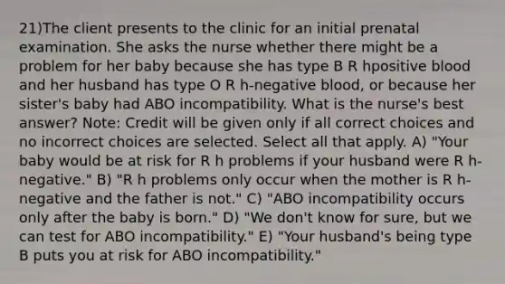 21)The client presents to the clinic for an initial prenatal examination. She asks the nurse whether there might be a problem for her baby because she has type B R hpositive blood and her husband has type O R h-negative blood, or because her sister's baby had ABO incompatibility. What is the nurse's best answer? Note: Credit will be given only if all correct choices and no incorrect choices are selected. Select all that apply. A) "Your baby would be at risk for R h problems if your husband were R h-negative." B) "R h problems only occur when the mother is R h-negative and the father is not." C) "ABO incompatibility occurs only after the baby is born." D) "We don't know for sure, but we can test for ABO incompatibility." E) "Your husband's being type B puts you at risk for ABO incompatibility."