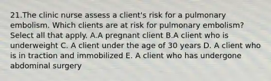 21.The clinic nurse assess a client's risk for a pulmonary embolism. Which clients are at risk for pulmonary embolism? Select all that apply. A.A pregnant client B.A client who is underweight C. A client under the age of 30 years D. A client who is in traction and immobilized E. A client who has undergone abdominal surgery