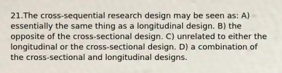 21.The cross-sequential research design may be seen as: A) essentially the same thing as a longitudinal design. B) the opposite of the cross-sectional design. C) unrelated to either the longitudinal or the cross-sectional design. D) a combination of the cross-sectional and longitudinal designs.