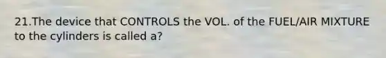 21.The device that CONTROLS the VOL. of the FUEL/AIR MIXTURE to the cylinders is called a?