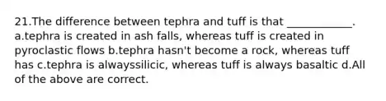 21.The difference between tephra and tuff is that ____________. a.tephra is created in ash falls, whereas tuff is created in pyroclastic flows b.tephra hasn't become a rock, whereas tuff has c.tephra is alwayssilicic, whereas tuff is always basaltic d.All of the above are correct.