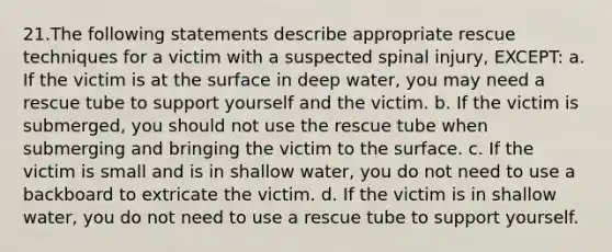 21.The following statements describe appropriate rescue techniques for a victim with a suspected spinal injury, EXCEPT: a. If the victim is at the surface in deep water, you may need a rescue tube to support yourself and the victim. b. If the victim is submerged, you should not use the rescue tube when submerging and bringing the victim to the surface. c. If the victim is small and is in shallow water, you do not need to use a backboard to extricate the victim. d. If the victim is in shallow water, you do not need to use a rescue tube to support yourself.