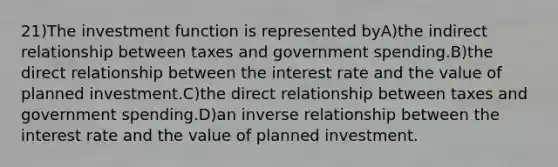 21)The investment function is represented byA)the indirect relationship between taxes and government spending.B)the direct relationship between the interest rate and the value of planned investment.C)the direct relationship between taxes and government spending.D)an inverse relationship between the interest rate and the value of planned investment.