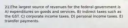 21)The largest source of revenues for the federal government is A) expenditures on goods and services. B) indirect taxes such as the GST. C) corporate income taxes. D) personal income taxes. E) transfer payments.