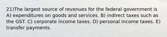 21)The largest source of revenues for the federal government is A) expenditures on goods and services. B) indirect taxes such as the GST. C) corporate income taxes. D) personal income taxes. E) transfer payments.