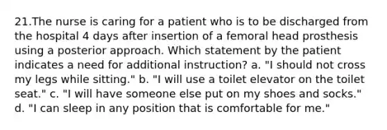 21.The nurse is caring for a patient who is to be discharged from the hospital 4 days after insertion of a femoral head prosthesis using a posterior approach. Which statement by the patient indicates a need for additional instruction? a. "I should not cross my legs while sitting." b. "I will use a toilet elevator on the toilet seat." c. "I will have someone else put on my shoes and socks." d. "I can sleep in any position that is comfortable for me."