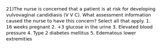 21)The nurse is concerned that a patient is at risk for developing vulvovaginal candidiasis (V V C). What assessment information caused the nurse to have this concern? Select all that apply. 1. 16 weeks pregnant 2. +3 glucose in the urine 3. Elevated blood pressure 4. Type 2 diabetes mellitus 5. Edematous lower extremities