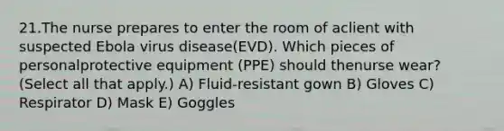 21.The nurse prepares to enter the room of aclient with suspected Ebola virus disease(EVD). Which pieces of personalprotective equipment (PPE) should thenurse wear? (Select all that apply.) A) Fluid-resistant gown B) Gloves C) Respirator D) Mask E) Goggles