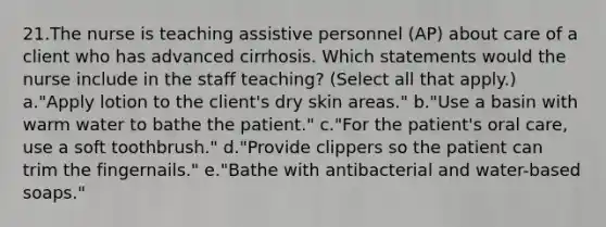 21.The nurse is teaching assistive personnel (AP) about care of a client who has advanced cirrhosis. Which statements would the nurse include in the staff teaching? (Select all that apply.) a."Apply lotion to the client's dry skin areas." b."Use a basin with warm water to bathe the patient." c."For the patient's oral care, use a soft toothbrush." d."Provide clippers so the patient can trim the fingernails." e."Bathe with antibacterial and water-based soaps."