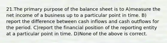 21.​The primary purpose of the balance sheet is to ​A)​measure the net income of a business up to a particular point in time. ​B)​report the difference between cash inflows and cash outflows for the period. ​C)​report the financial position of the reporting entity at a particular point in time. ​D)​None of the above is correct.