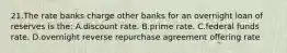 21.​The rate banks charge other banks for an overnight loan of reserves is the: A.​discount rate​. B.​prime rate. C.​federal funds rate. D.​overnight reverse repurchase agreement offering rate