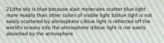 21)the sky is blue because a)air molecules scatter blue light more readily than other colors of visible light b)blue light is not easily scattered by atmosphere c)blue light is reflected off the world's oceans into the atmosphere d)blue light is not easily absorbed by the atmosphere