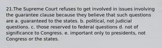 21.The Supreme Court refuses to get involved in issues involving the guarantee clause because they believe that such questions are a. guaranteed to the states. b. political, not judicial questions. c. those reserved to federal questions d. not of significance to Congress. e. important only to presidents, not Congress or the states.