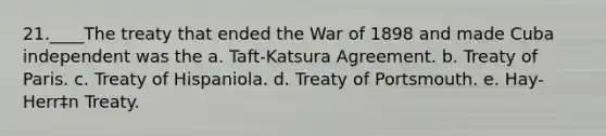 21.____The treaty that ended the War of 1898 and made Cuba independent was the a. Taft-Katsura Agreement. b. Treaty of Paris. c. Treaty of Hispaniola. d. Treaty of Portsmouth. e. Hay-Herr‡n Treaty.