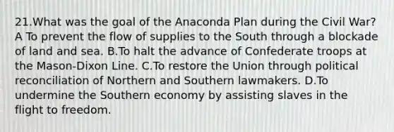 21.What was the goal of the Anaconda Plan during the Civil War? A To prevent the flow of supplies to the South through a blockade of land and sea. B.To halt the advance of Confederate troops at the Mason-Dixon Line. C.To restore the Union through political reconciliation of Northern and Southern lawmakers. D.To undermine the Southern economy by assisting slaves in the flight to freedom.