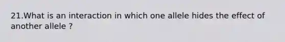 21.What is an interaction in which one allele hides the effect of another allele ?