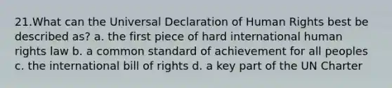 21.What can the Universal Declaration of Human Rights best be described as? a. the first piece of hard international human rights law b. a common standard of achievement for all peoples c. the international bill of rights d. a key part of the UN Charter