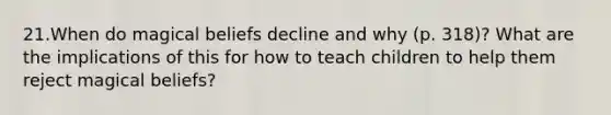 21.When do magical beliefs decline and why (p. 318)? What are the implications of this for how to teach children to help them reject magical beliefs?