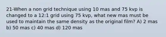 21-When a non grid technique using 10 mas and 75 kvp is changed to a 12:1 grid using 75 kvp, what new mas must be used to maintain the same density as the original film? A) 2 mas b) 50 mas c) 40 mas d) 120 mas